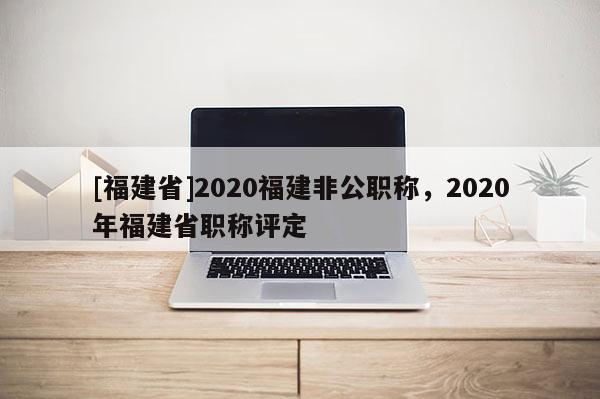 [福建省]2020福建非公職稱，2020年福建省職稱評(píng)定