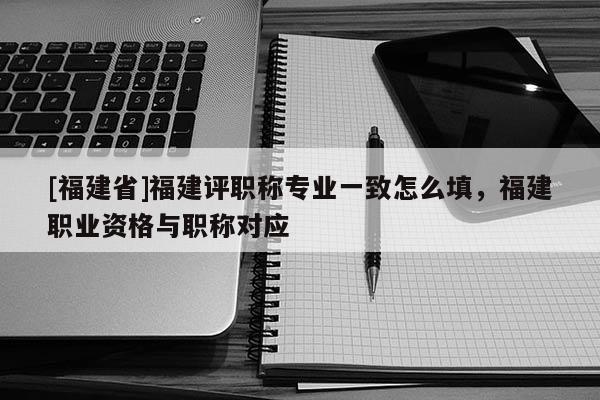 [福建省]福建評(píng)職稱專業(yè)一致怎么填，福建職業(yè)資格與職稱對(duì)應(yīng)