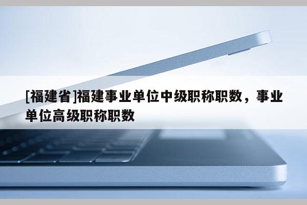 [福建省]福建事業(yè)單位中級職稱職數(shù)，事業(yè)單位高級職稱職數(shù)