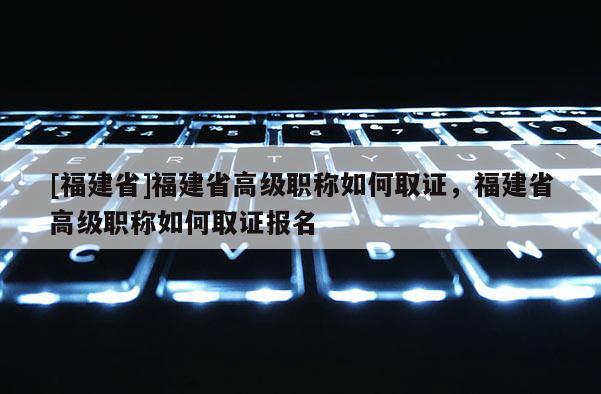 [福建省]福建省高級職稱如何取證，福建省高級職稱如何取證報名