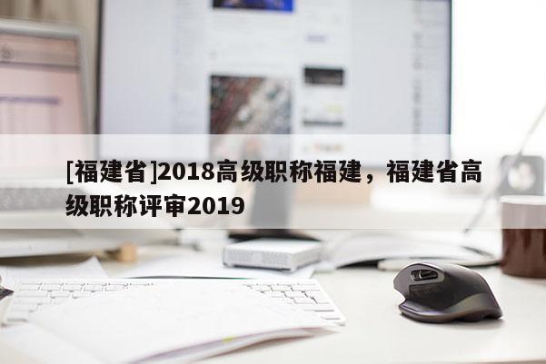 [福建省]2018高級(jí)職稱福建，福建省高級(jí)職稱評(píng)審2019