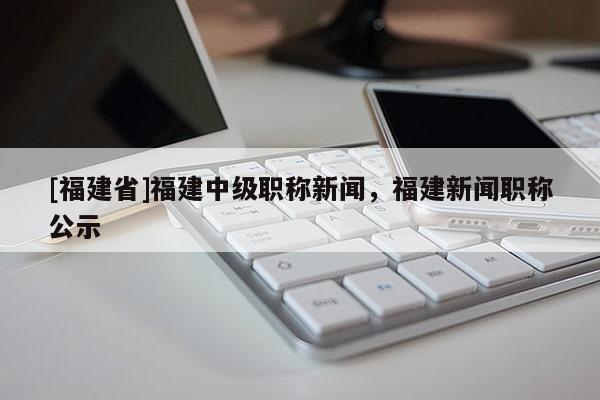 [福建省]福建中級職稱新聞，福建新聞職稱公示