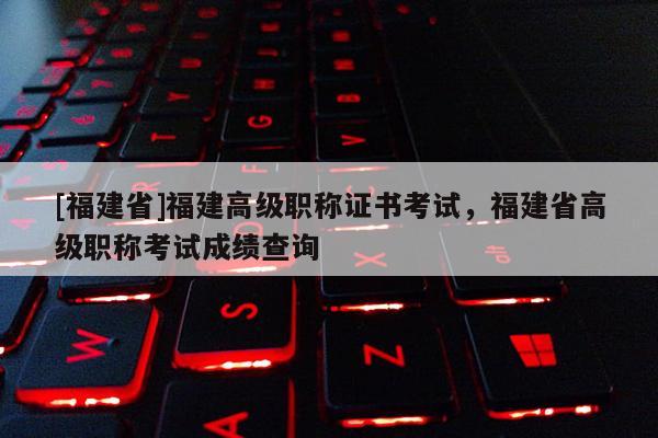 [福建省]福建高級職稱證書考試，福建省高級職稱考試成績查詢