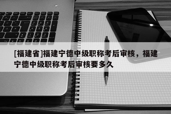 [福建省]福建寧德中級職稱考后審核，福建寧德中級職稱考后審核要多久