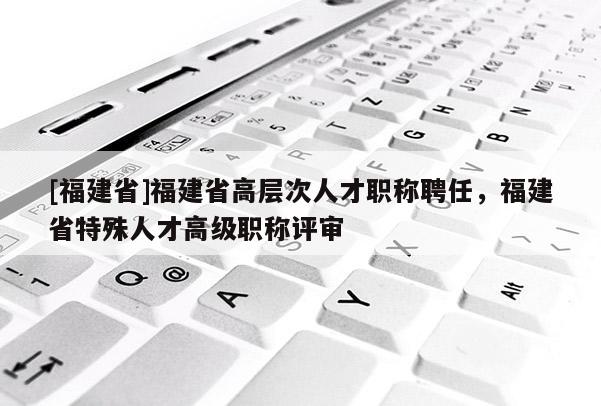 [福建省]福建省高層次人才職稱聘任，福建省特殊人才高級職稱評審