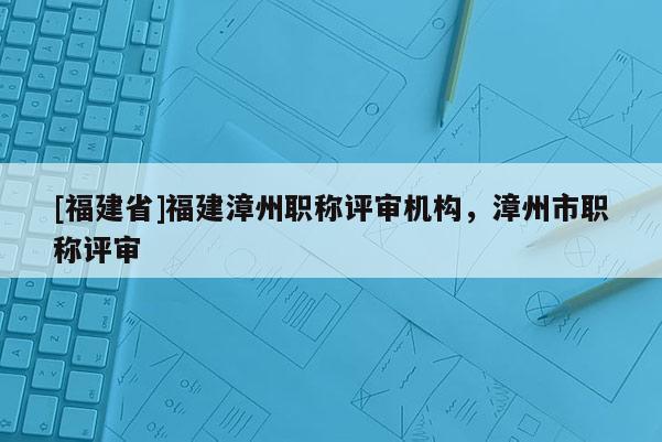 [福建省]福建漳州職稱評(píng)審機(jī)構(gòu)，漳州市職稱評(píng)審