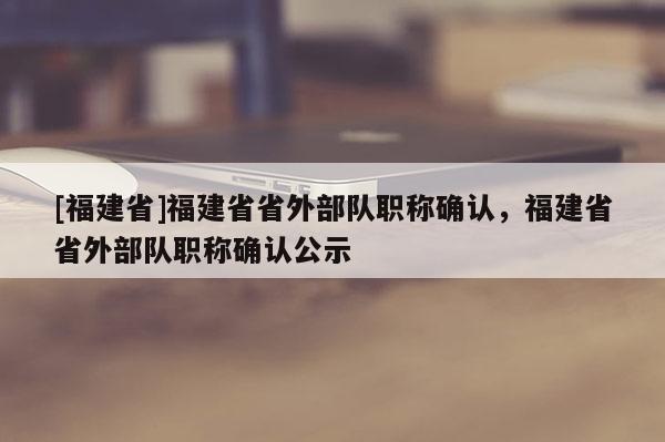 [福建省]福建省省外部隊(duì)職稱確認(rèn)，福建省省外部隊(duì)職稱確認(rèn)公示