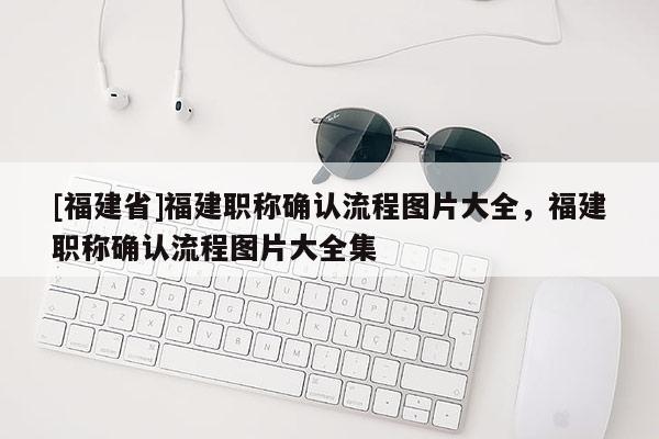 [福建省]福建職稱確認(rèn)流程圖片大全，福建職稱確認(rèn)流程圖片大全集