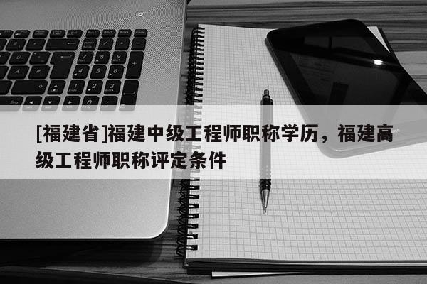 [福建省]福建中級工程師職稱學(xué)歷，福建高級工程師職稱評定條件