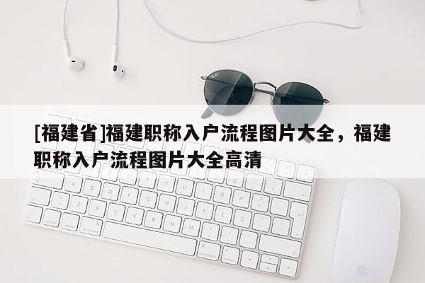 [福建省]福建職稱入戶流程圖片大全，福建職稱入戶流程圖片大全高清