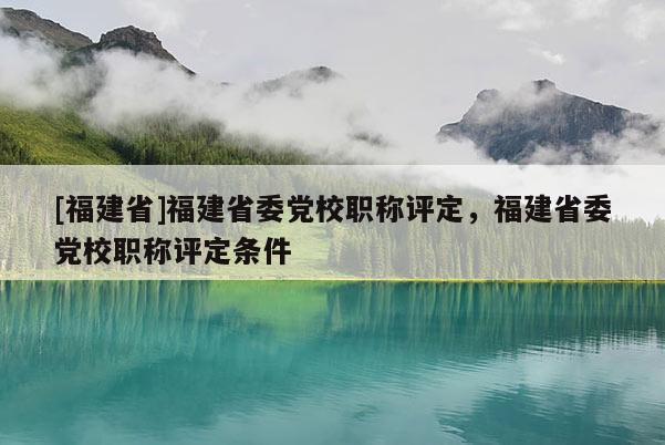 [福建省]福建省委黨校職稱評(píng)定，福建省委黨校職稱評(píng)定條件