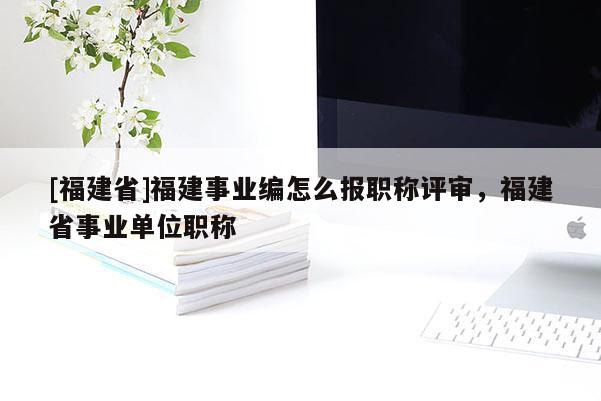 [福建省]福建事業(yè)編怎么報(bào)職稱評(píng)審，福建省事業(yè)單位職稱