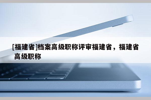 [福建省]檔案高級職稱評審福建省，福建省 高級職稱