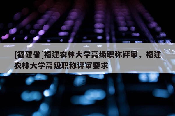 [福建省]福建農林大學高級職稱評審，福建農林大學高級職稱評審要求