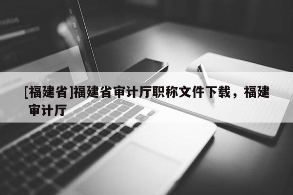 [福建省]福建省審計廳職稱文件下載，福建 審計廳