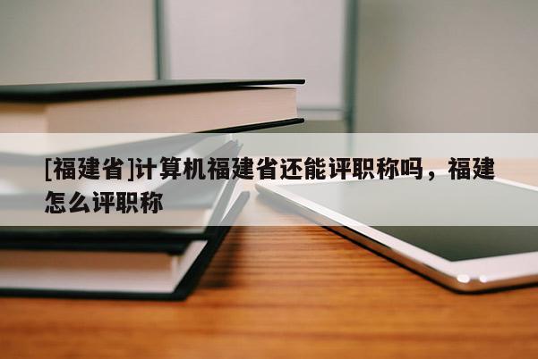 [福建省]計算機福建省還能評職稱嗎，福建怎么評職稱