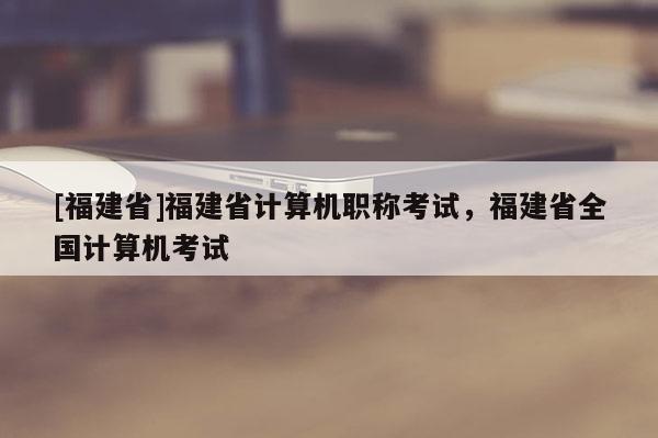 [福建省]福建省計算機職稱考試，福建省全國計算機考試