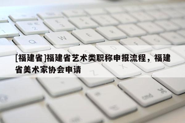 [福建省]福建省藝術類職稱申報流程，福建省美術家協(xié)會申請