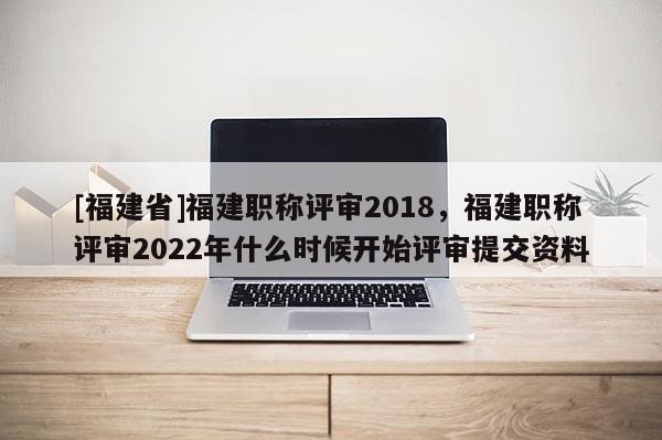 [福建省]福建職稱評(píng)審2018，福建職稱評(píng)審2022年什么時(shí)候開始評(píng)審提交資料