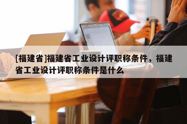 [福建省]福建省工業(yè)設計評職稱條件，福建省工業(yè)設計評職稱條件是什么