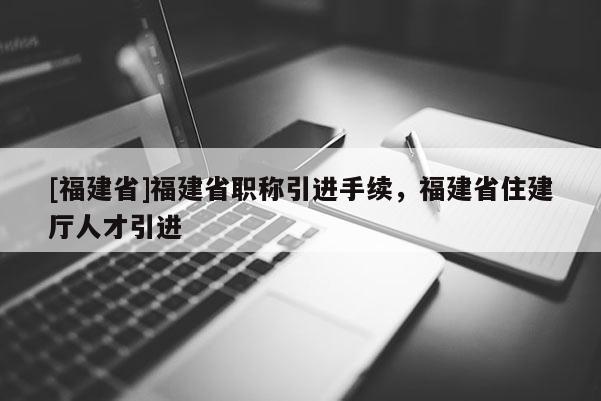 [福建省]福建省職稱引進手續(xù)，福建省住建廳人才引進