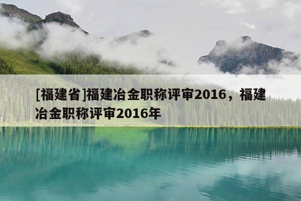 [福建省]福建冶金職稱評(píng)審2016，福建冶金職稱評(píng)審2016年