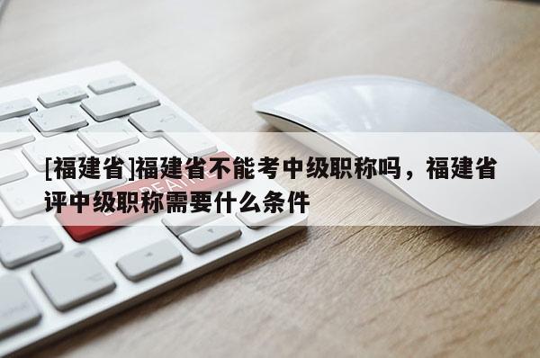 [福建省]福建省不能考中級職稱嗎，福建省評中級職稱需要什么條件