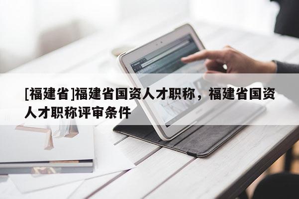 [福建省]福建省國資人才職稱，福建省國資人才職稱評審條件