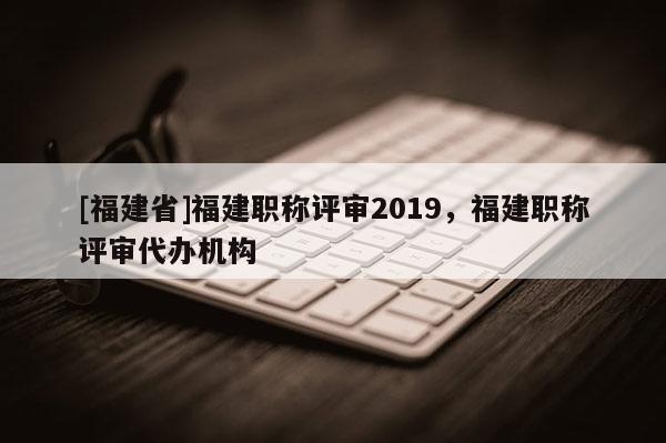 [福建省]福建職稱評審2019，福建職稱評審代辦機構(gòu)