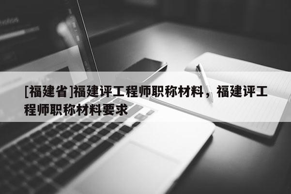 [福建省]福建評工程師職稱材料，福建評工程師職稱材料要求