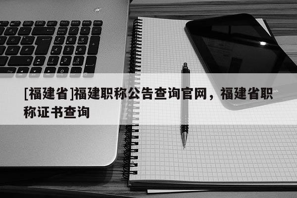 [福建省]福建職稱公告查詢官網(wǎng)，福建省職稱證書查詢