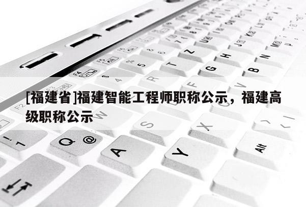 [福建省]福建智能工程師職稱公示，福建高級(jí)職稱公示