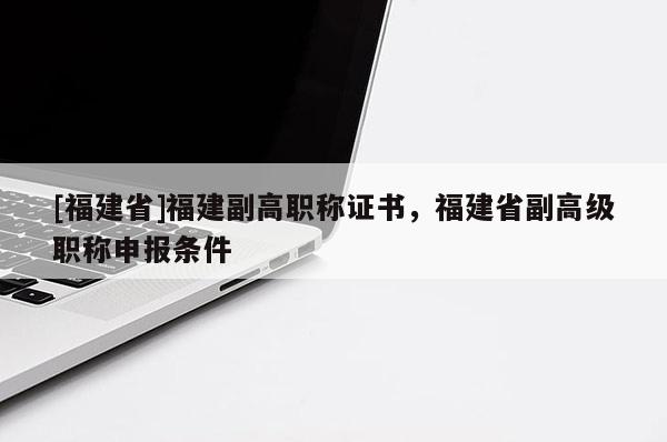 [福建省]福建副高職稱證書，福建省副高級(jí)職稱申報(bào)條件