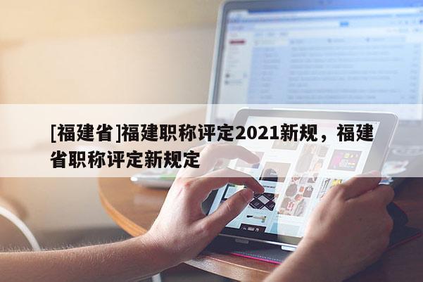 [福建省]福建職稱評定2021新規(guī)，福建省職稱評定新規(guī)定