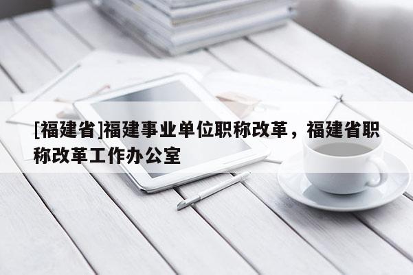 [福建省]福建事業(yè)單位職稱改革，福建省職稱改革工作辦公室