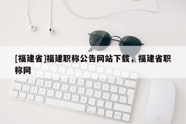 [福建省]福建職稱公告網(wǎng)站下載，福建省職稱網(wǎng)