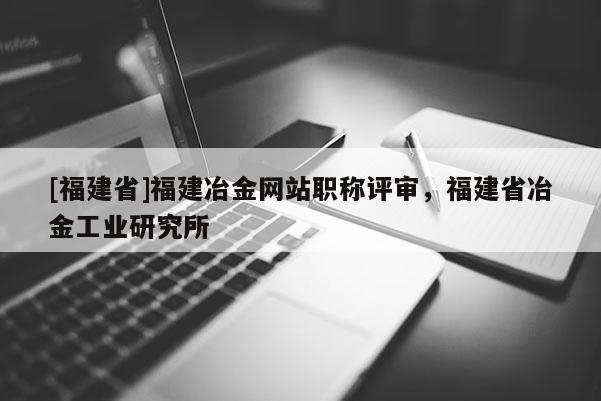 [福建省]福建冶金網(wǎng)站職稱評審，福建省冶金工業(yè)研究所