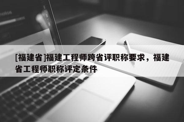 [福建省]福建工程師跨省評職稱要求，福建省工程師職稱評定條件