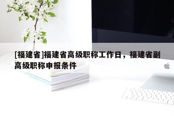 [福建省]福建省高級(jí)職稱(chēng)工作日，福建省副高級(jí)職稱(chēng)申報(bào)條件