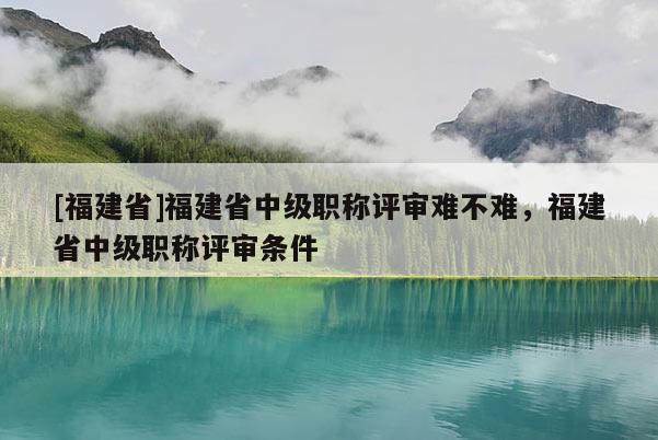 [福建省]福建省中級(jí)職稱評(píng)審難不難，福建省中級(jí)職稱評(píng)審條件