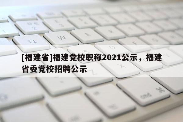 [福建省]福建黨校職稱2021公示，福建省委黨校招聘公示