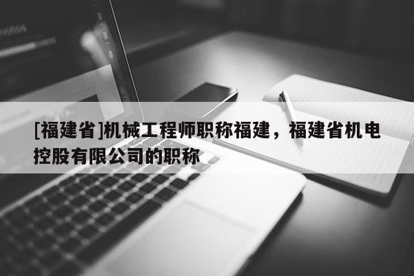 [福建省]機械工程師職稱福建，福建省機電控股有限公司的職稱