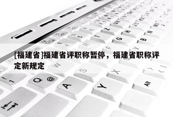 [福建省]福建省評職稱暫停，福建省職稱評定新規(guī)定