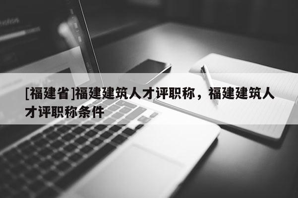 [福建省]福建建筑人才評(píng)職稱，福建建筑人才評(píng)職稱條件