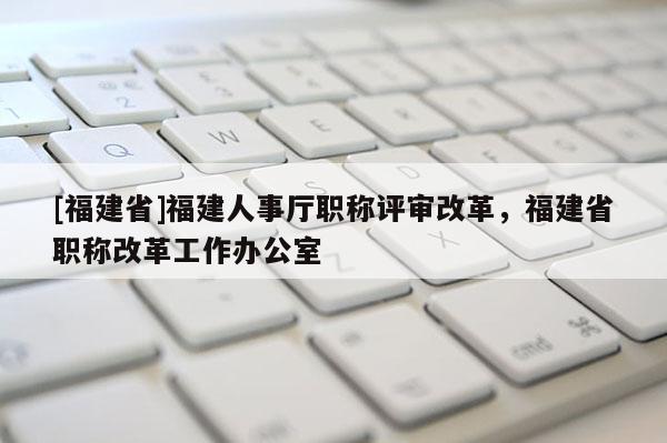 [福建省]福建人事廳職稱評(píng)審改革，福建省職稱改革工作辦公室