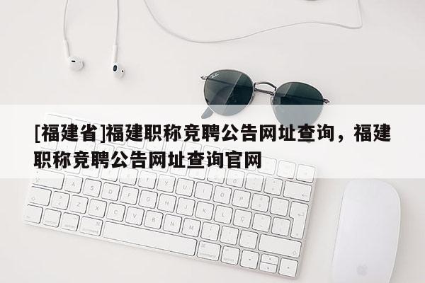 [福建省]福建職稱競聘公告網(wǎng)址查詢，福建職稱競聘公告網(wǎng)址查詢官網(wǎng)