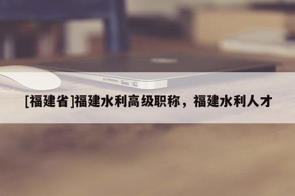 [福建省]福建水利高級職稱，福建水利人才