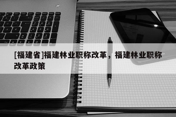 [福建省]福建林業(yè)職稱改革，福建林業(yè)職稱改革政策