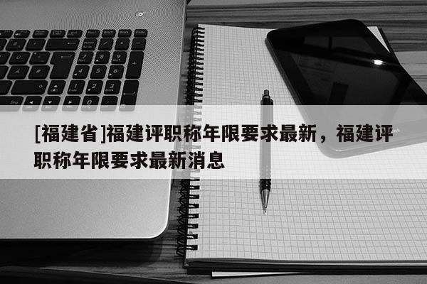 [福建省]福建評(píng)職稱年限要求最新，福建評(píng)職稱年限要求最新消息