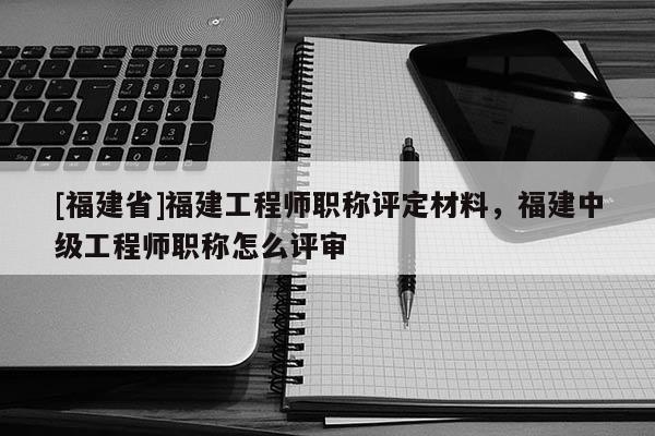 [福建省]福建工程師職稱評(píng)定材料，福建中級(jí)工程師職稱怎么評(píng)審